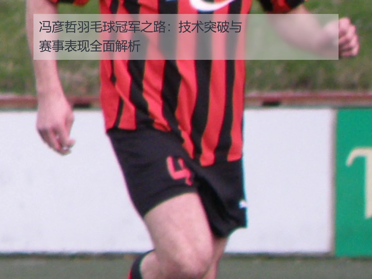 冯彦哲羽毛球冠军之路：技术突破与赛事表现全面解析