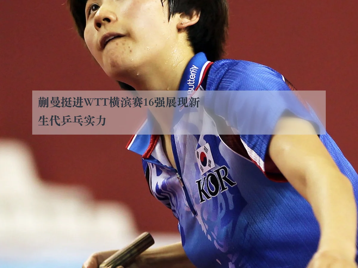 蒯曼挺进WTT横滨赛16强展现新生代乒乓实力